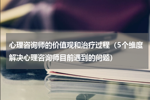 心理咨询师的价值观和治疗过程（5个维度解决心理咨询师目前遇到的问题）