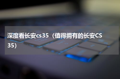 深度看长安cs35（值得拥有的长安CS35）