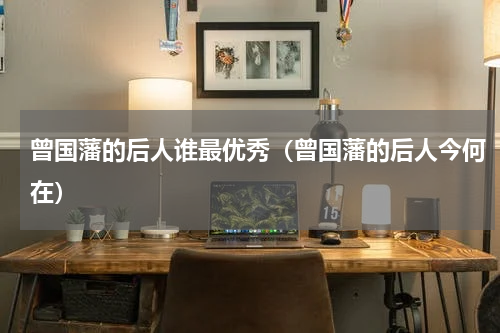 曾国藩的后人谁最优秀（曾国藩的后人今何在）