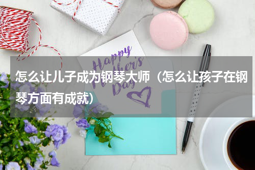 怎么让儿子成为钢琴大师（怎么让孩子在钢琴方面有成就）
