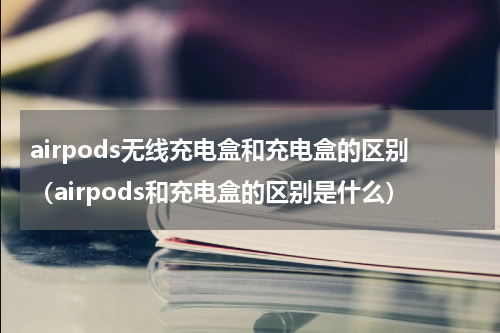 airpods无线充电盒和充电盒的区别（airpods和充电盒的区别是什么）