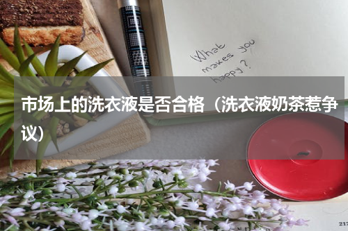 市场上的洗衣液是否合格（洗衣液奶茶惹争议）