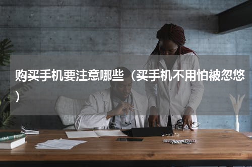 购买手机要注意哪些（买手机不用怕被忽悠）