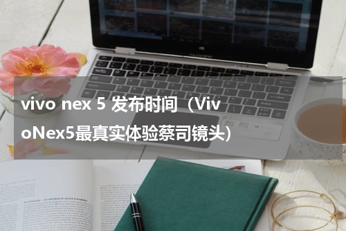 vivo nex 5 发布时间（VivoNex5最真实体验蔡司镜头）