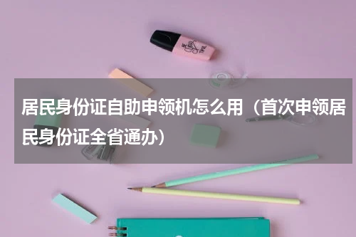 居民身份证自助申领机怎么用（首次申领居民身份证全省通办）