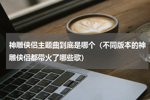神雕侠侣主题曲到底是哪个（不同版本的神雕侠侣都带火了哪些歌）