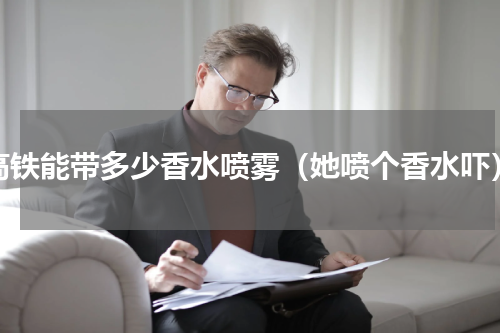 高铁能带多少香水喷雾（她喷个香水吓）