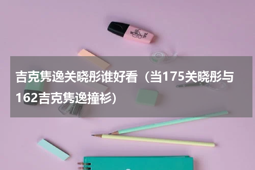 吉克隽逸关晓彤谁好看（当175关晓彤与162吉克隽逸撞衫）