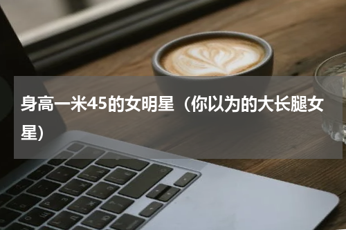 身高一米45的女明星（你以为的大长腿女星）