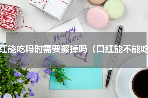 口红能吃吗时需要擦掉吗（口红能不能吃）