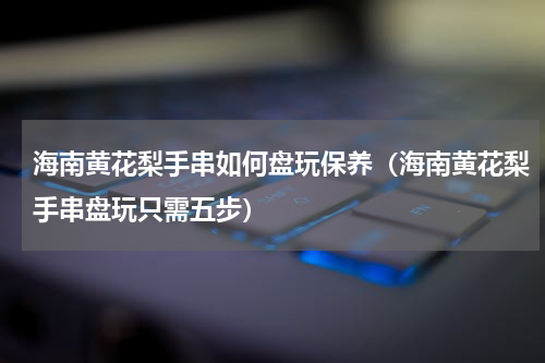 海南黄花梨手串如何盘玩保养（海南黄花梨手串盘玩只需五步）