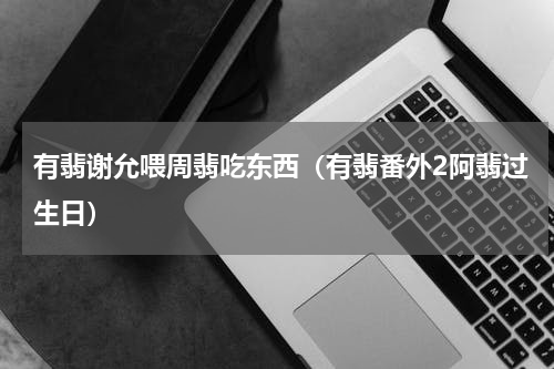 有翡谢允喂周翡吃东西（有翡番外2阿翡过生日）