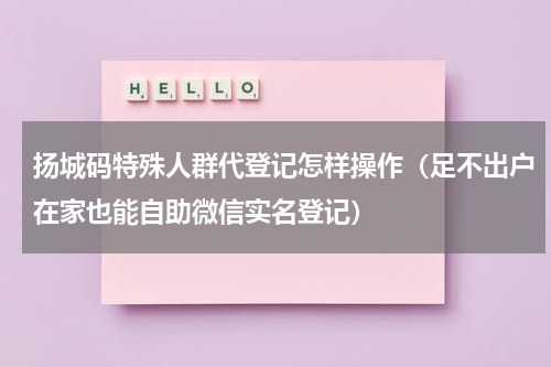 扬城码特殊人群代登记怎样操作（足不出户在家也能自助微信实名登记）