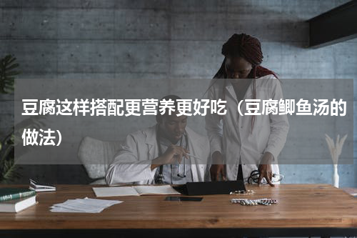 豆腐这样搭配更营养更好吃（豆腐鲫鱼汤的做法）