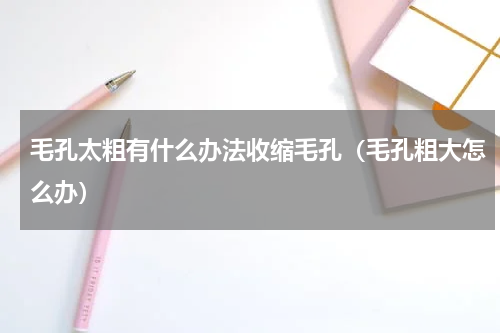 毛孔太粗有什么办法收缩毛孔（毛孔粗大怎么办）