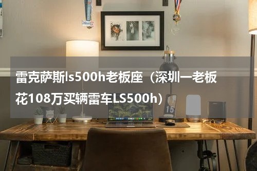 雷克萨斯ls500h老板座（深圳一老板花108万买辆雷车LS500h）