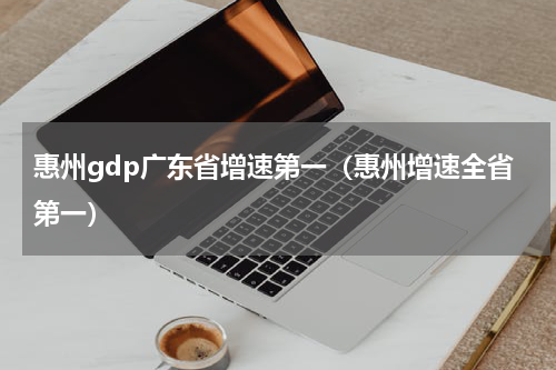 惠州gdp广东省增速第一（惠州增速全省第一）