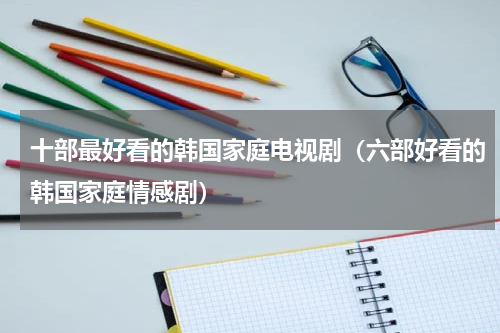 十部最好看的韩国家庭电视剧（六部好看的韩国家庭情感剧）