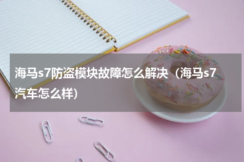 海马s7防盗模块故障怎么解决（海马s7汽车怎么样）