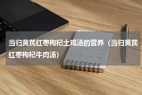 当归黄芪红枣枸杞土鸡汤的营养（当归黄芪红枣枸杞牛肉汤）