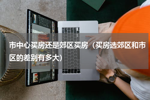 市中心买房还是郊区买房（买房选郊区和市区的差别有多大）