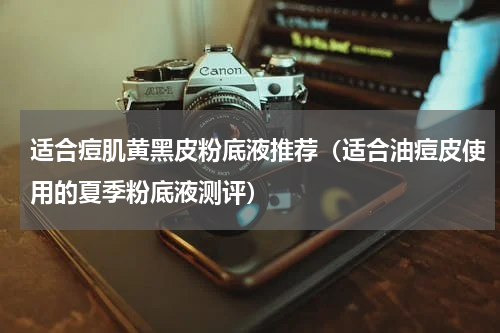 适合痘肌黄黑皮粉底液推荐（适合油痘皮使用的夏季粉底液测评）
