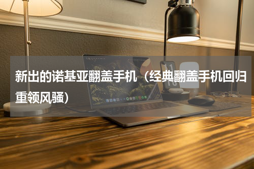 新出的诺基亚翻盖手机（经典翻盖手机回归重领风骚）