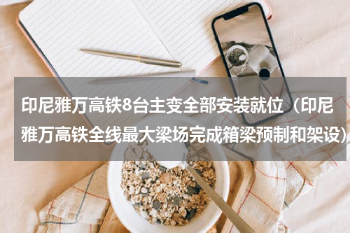 印尼雅万高铁8台主变全部安装就位（印尼雅万高铁全线最大梁场完成箱梁预制和架设）