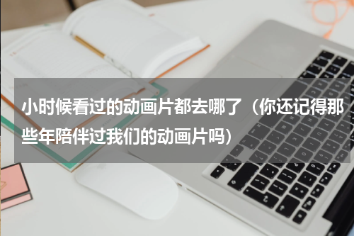 小时候看过的动画片都去哪了（你还记得那些年陪伴过我们的动画片吗）