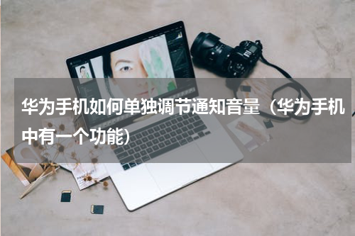 华为手机如何单独调节通知音量（华为手机中有一个功能）