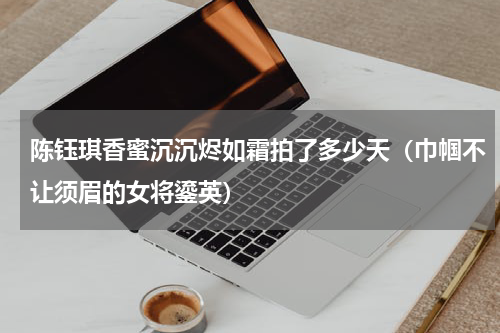 陈钰琪香蜜沉沉烬如霜拍了多少天（巾帼不让须眉的女将鎏英）