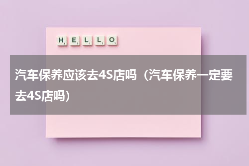 汽车保养应该去4S店吗（汽车保养一定要去4S店吗）