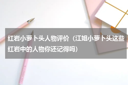 红岩小萝卜头人物评价（江姐小萝卜头这些红岩中的人物你还记得吗）