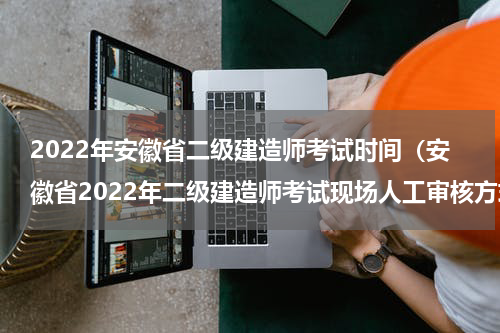 2022年安徽省二级建造师考试时间（安徽省2022年二级建造师考试现场人工审核方式有变动）