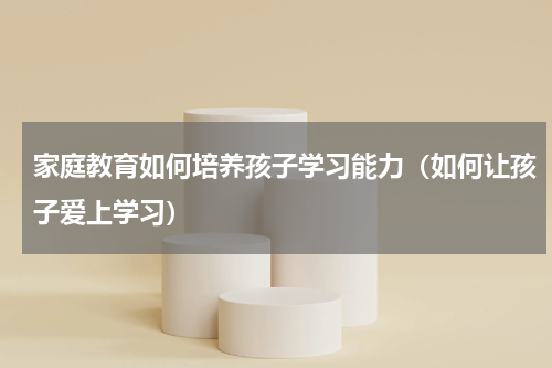 家庭教育如何培养孩子学习能力（如何让孩子爱上学习）