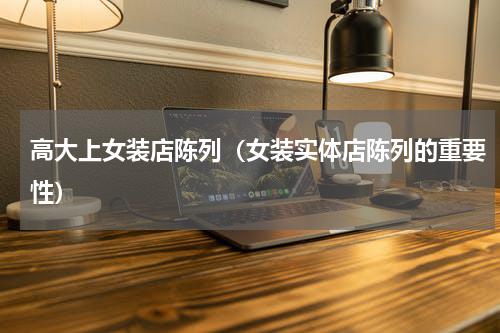 高大上女装店陈列（女装实体店陈列的重要性）