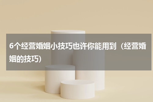 6个经营婚姻小技巧也许你能用到（经营婚姻的技巧）