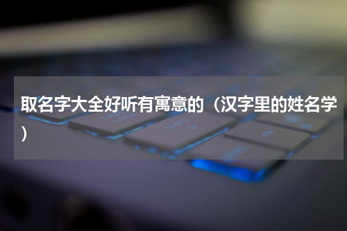 取名字大全好听有寓意的（汉字里的姓名学）