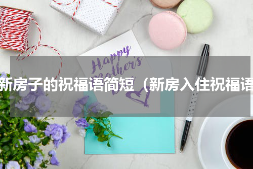 进新房子的祝福语简短（新房入住祝福语）