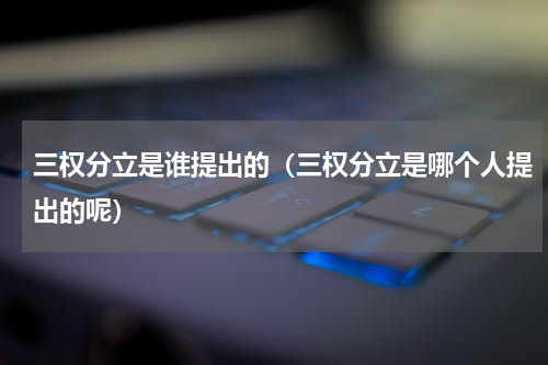 三权分立是谁提出的（三权分立是哪个人提出的呢）