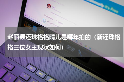 赵丽颖还珠格格晴儿是哪年拍的（新还珠格格三位女主现状如何）
