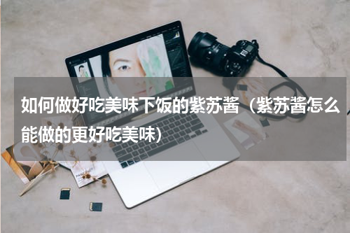 如何做好吃美味下饭的紫苏酱（紫苏酱怎么能做的更好吃美味）