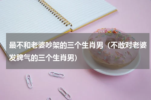 最不和老婆吵架的三个生肖男（不敢对老婆发脾气的三个生肖男）