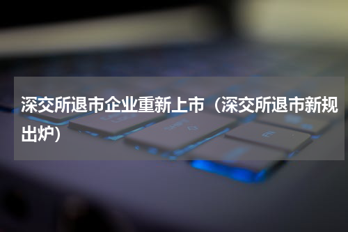 深交所退市企业重新上市（深交所退市新规出炉）