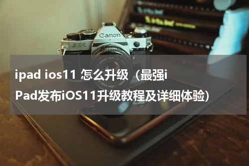 ipad ios11 怎么升级（最强iPad发布iOS11升级教程及详细体验）
