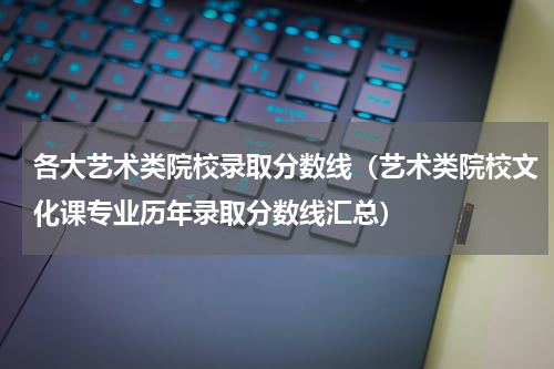 各大艺术类院校录取分数线（艺术类院校文化课专业历年录取分数线汇总）