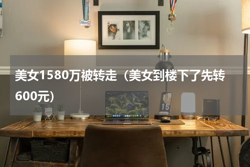美女1580万被转走（美女到楼下了先转600元）