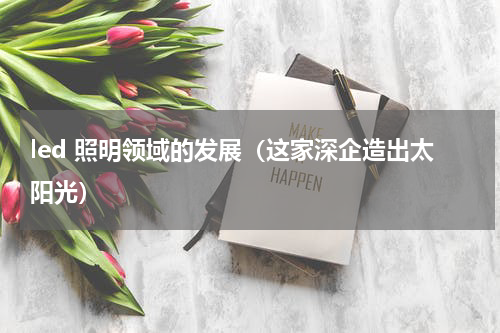 led 照明领域的发展（这家深企造出太阳光）