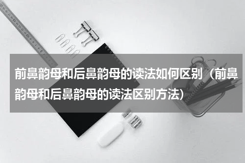 前鼻韵母和后鼻韵母的读法如何区别（前鼻韵母和后鼻韵母的读法区别方法）