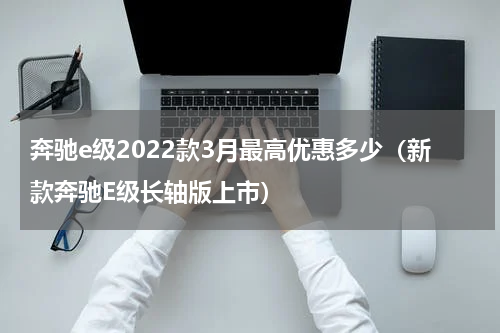 奔驰e级2022款3月最高优惠多少（新款奔驰E级长轴版上市）